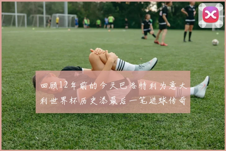 回顾12年前的今天巴洛特利为意大利世界杯历史添最后一笔进球传奇