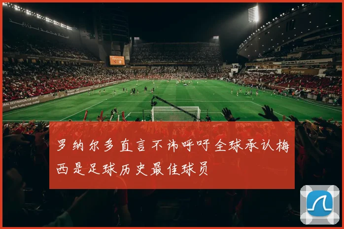 罗纳尔多直言不讳呼吁全球承认梅西是足球历史最佳球员