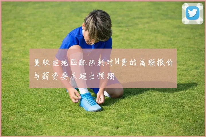 曼联拒绝匹配热刺对M费的高额报价与薪资要求超出预期