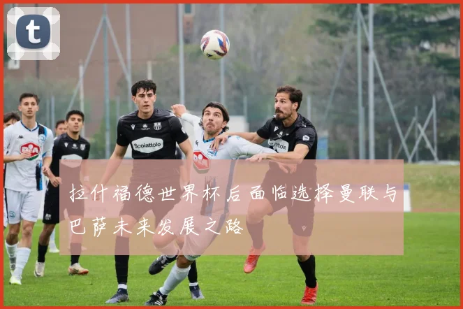 拉什福德世界杯后面临选择曼联与巴萨未来发展之路
