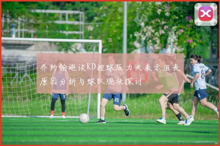 乔约翰逊谈KD控球压力大表示沮丧原因分析与球队现状探讨