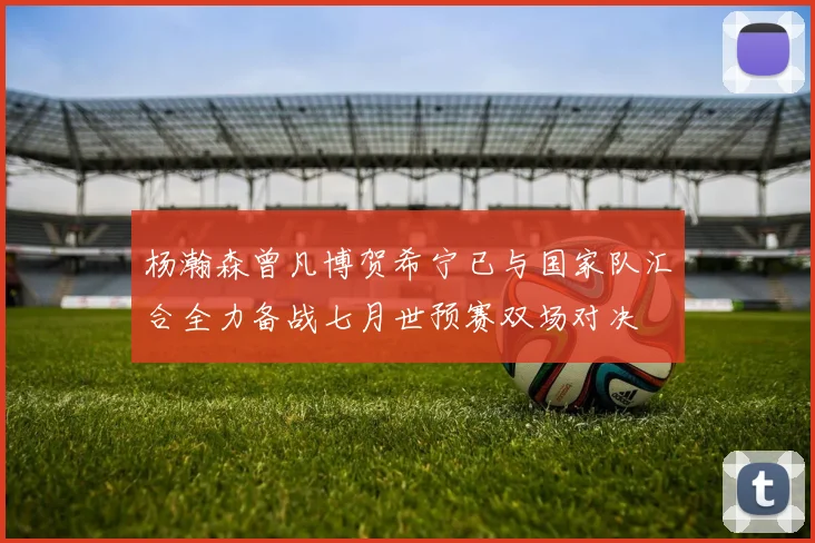 杨瀚森曾凡博贺希宁已与国家队汇合全力备战七月世预赛双场对决