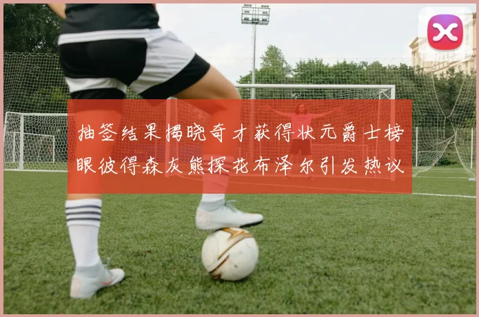 抽签结果揭晓奇才获得状元爵士榜眼彼得森灰熊探花布泽尔引发热议