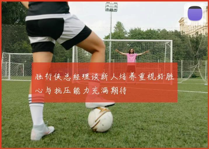 独行侠总经理谈新人培养重视好胜心与抗压能力充满期待