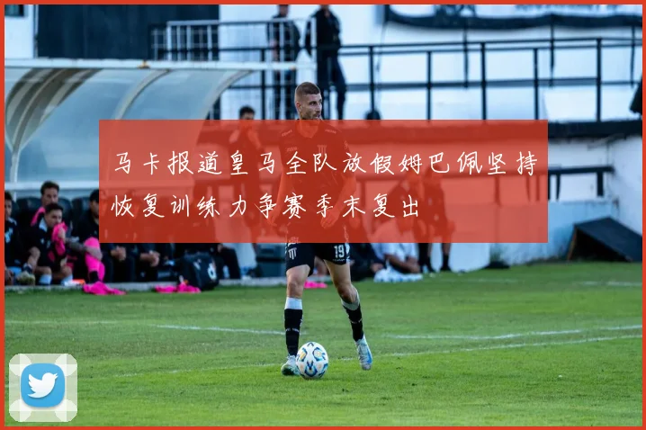 马卡报道皇马全队放假姆巴佩坚持恢复训练力争赛季末复出