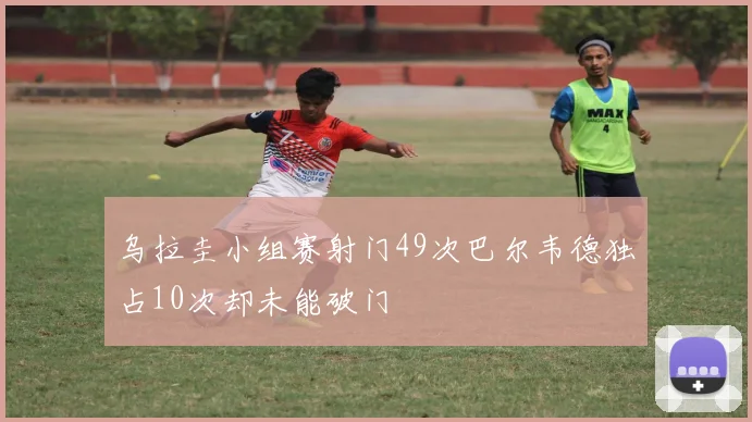 乌拉圭小组赛射门49次巴尔韦德独占10次却未能破门