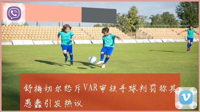 舒梅切尔怒斥VAR审核手球判罚称其愚蠢引发热议
