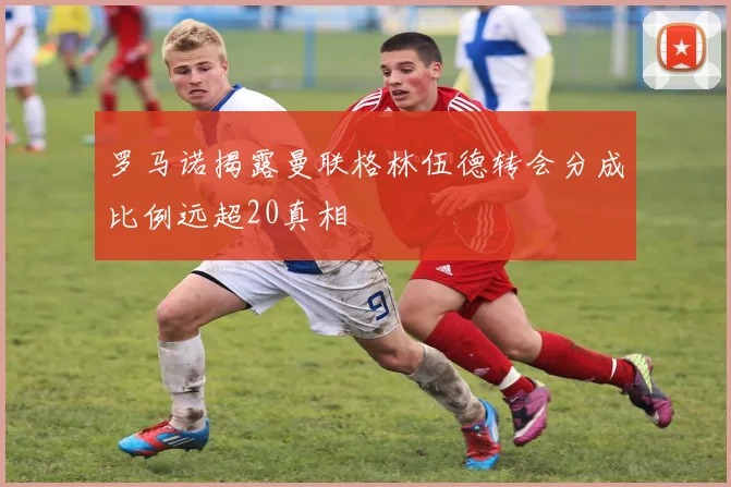 罗马诺揭露曼联格林伍德转会分成比例远超20真相