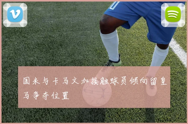国米与卡马文加接触球员倾向留皇马争夺位置